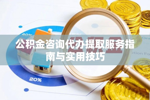 隆昌公积金咨询代办提取服务指南与实用技巧