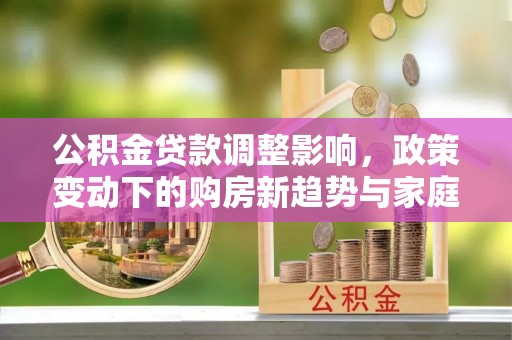 隆昌公积金贷款调整影响，政策变动下的购房新趋势与家庭财务规划