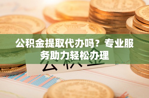 隆昌公积金提取代办吗？专业服务助力轻松办理