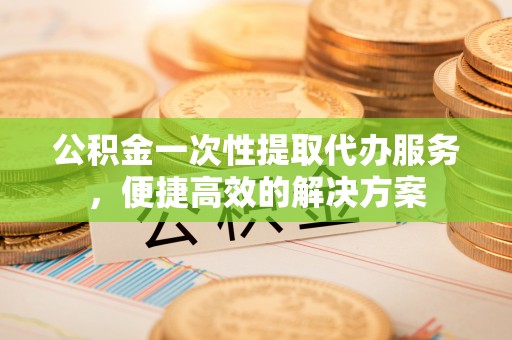 隆昌公积金一次性提取代办服务，便捷高效的解决方案