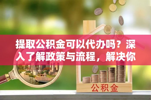 隆昌提取公积金可以代办吗？深入了解政策与流程，解决你的疑问