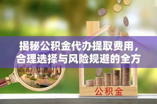 隆昌揭秘公积金代办提取费用，合理选择与风险规避的全方位解析