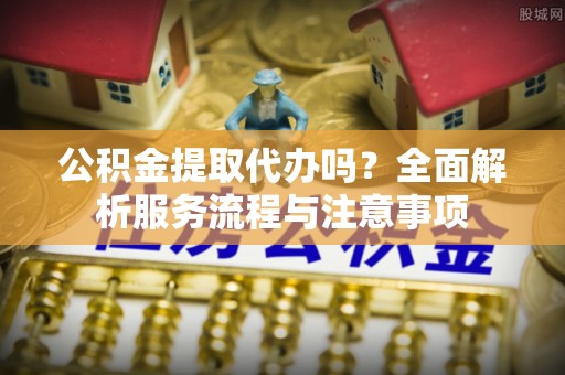 隆昌公积金提取代办吗？全面解析服务流程与注意事项