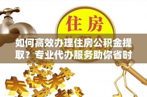 隆昌如何高效办理住房公积金提取？专业代办服务助你省时省力