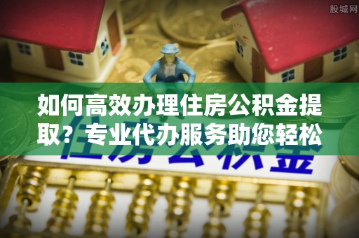 隆昌如何高效办理住房公积金提取？专业代办服务助您轻松搞定