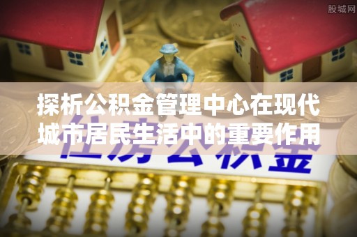 隆昌探析公积金管理中心在现代城市居民生活中的重要作用