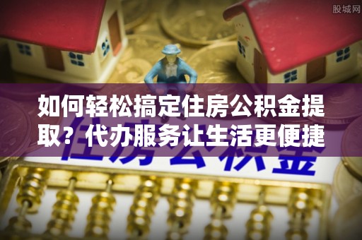 隆昌如何轻松搞定住房公积金提取？代办服务让生活更便捷