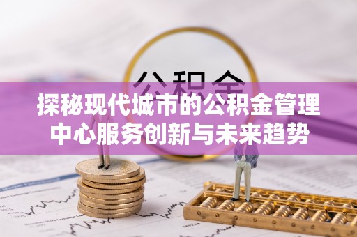 隆昌探秘现代城市的公积金管理中心服务创新与未来趋势