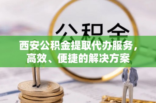 隆昌西安公积金提取代办服务，高效、便捷的解决方案