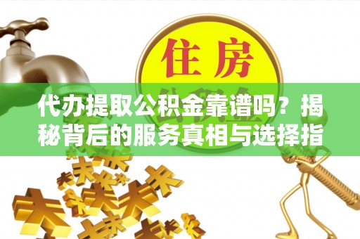 隆昌代办提取公积金靠谱吗？揭秘背后的服务真相与选择指南