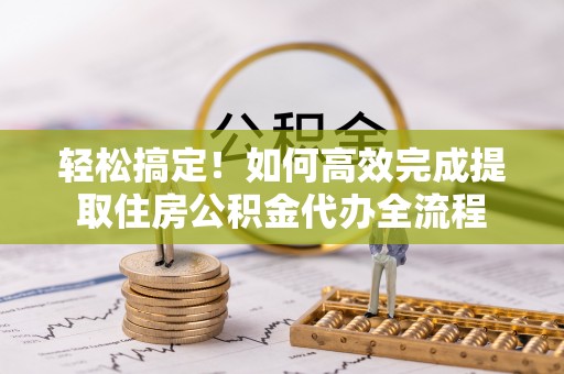 隆昌轻松搞定！如何高效完成提取住房公积金代办全流程