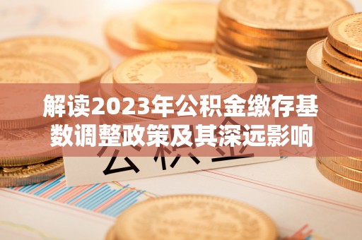隆昌解读2023年公积金缴存基数调整政策及其深远影响