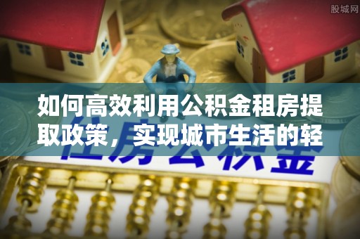 隆昌如何高效利用公积金租房提取政策，实现城市生活的轻松负担