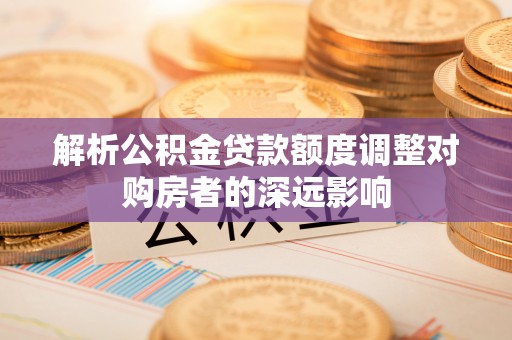 隆昌解析公积金贷款额度调整对购房者的深远影响