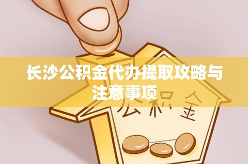 隆昌长沙公积金代办提取攻略与注意事项