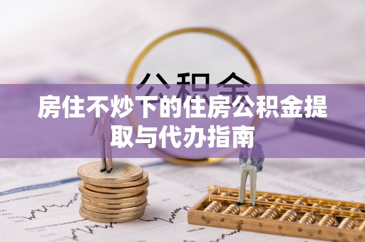 隆昌房住不炒下的住房公积金提取与代办指南
