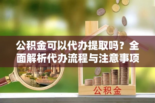 隆昌公积金可以代办提取吗？全面解析代办流程与注意事项