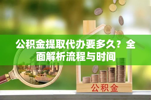 隆昌公积金提取代办要多久？全面解析流程与时间